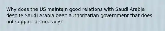 Why does the US maintain good relations with Saudi Arabia despite Saudi Arabia been authoritarian government that does not support democracy?