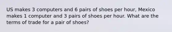 US makes 3 computers and 6 pairs of shoes per hour, Mexico makes 1 computer and 3 pairs of shoes per hour. What are the terms of trade for a pair of shoes?