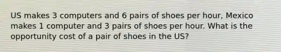 US makes 3 computers and 6 pairs of shoes per hour, Mexico makes 1 computer and 3 pairs of shoes per hour. What is the opportunity cost of a pair of shoes in the US?