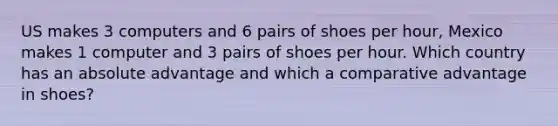 US makes 3 computers and 6 pairs of shoes per hour, Mexico makes 1 computer and 3 pairs of shoes per hour. Which country has an absolute advantage and which a comparative advantage in shoes?