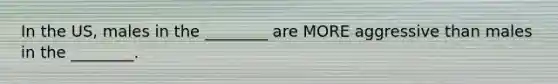 In the US, males in the ________ are MORE aggressive than males in the ________.