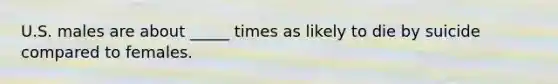 U.S. males are about _____ times as likely to die by suicide compared to females.