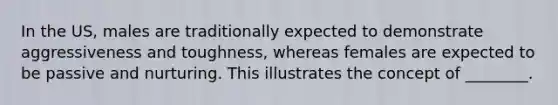 In the US, males are traditionally expected to demonstrate aggressiveness and toughness, whereas females are expected to be passive and nurturing. This illustrates the concept of ________.