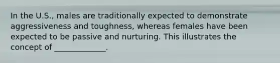 In the U.S., males are traditionally expected to demonstrate aggressiveness and toughness, whereas females have been expected to be passive and nurturing. This illustrates the concept of _____________.
