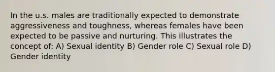 In the u.s. males are traditionally expected to demonstrate aggressiveness and toughness, whereas females have been expected to be passive and nurturing. This illustrates the concept of: A) Sexual identity B) Gender role C) Sexual role D) Gender identity