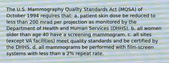 The U.S. Mammography Quality Standards Act (MQSA) of October 1994 requires that: a. patient skin dose be reduced to less than 200 mrad per projection as monitored by the Department of Health and Human Services (DHHS). b. all women older than age 40 have a screening mammogram. c. all sites (except VA facilities) meet quality standards and be certified by the DHHS. d. all mammograms be performed with film-screen systems with less than a 2% repeat rate.