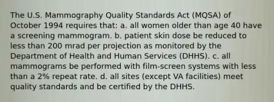 The U.S. Mammography Quality Standards Act (MQSA) of October 1994 requires that: a. all women older than age 40 have a screening mammogram. b. patient skin dose be reduced to less than 200 mrad per projection as monitored by the Department of Health and Human Services (DHHS). c. all mammograms be performed with film-screen systems with less than a 2% repeat rate. d. all sites (except VA facilities) meet quality standards and be certified by the DHHS.