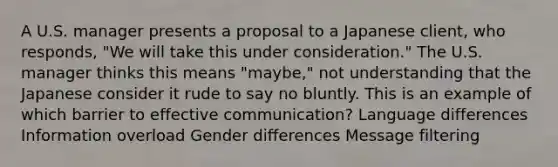 A U.S. manager presents a proposal to a Japanese client, who responds, "We will take this under consideration." The U.S. manager thinks this means "maybe," not understanding that the Japanese consider it rude to say no bluntly. This is an example of which barrier to effective communication? Language differences Information overload Gender differences Message filtering