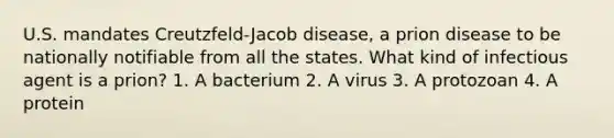 U.S. mandates Creutzfeld-Jacob disease, a prion disease to be nationally notifiable from all the states. What kind of infectious agent is a prion? 1. A bacterium 2. A virus 3. A protozoan 4. A protein