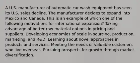 A U.S. manufacturer of automatic car wash equipment has seen its U.S. sales decline. The manufacturer decides to expand into Mexico and Canada. This is an example of which one of the following motivations for international​ expansion? Taking advantage of better raw material options in pricing and suppliers. Developing economies of scale in​ sourcing, production,​ marketing, and​ R&D. Learning about novel approaches in products and services. Meeting the needs of valuable customers who live overseas. Pursuing prospects for growth through market diversification.