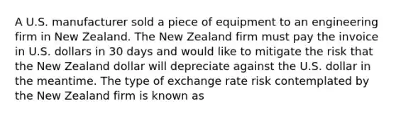 A U.S. manufacturer sold a piece of equipment to an engineering firm in New Zealand. The New Zealand firm must pay the invoice in U.S. dollars in 30 days and would like to mitigate the risk that the New Zealand dollar will depreciate against the U.S. dollar in the meantime. The type of exchange rate risk contemplated by the New Zealand firm is known as