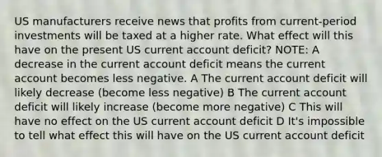 US manufacturers receive news that profits from current-period investments will be taxed at a higher rate. What effect will this have on the present US current account deficit? NOTE: A decrease in the current account deficit means the current account becomes less negative. A The current account deficit will likely decrease (become less negative) B The current account deficit will likely increase (become more negative) C This will have no effect on the US current account deficit D It's impossible to tell what effect this will have on the US current account deficit