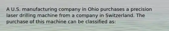 A U.S. manufacturing company in Ohio purchases a precision laser drilling machine from a company in Switzerland. The purchase of this machine can be classified as: