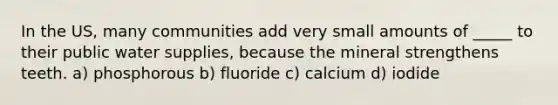 In the US, many communities add very small amounts of _____ to their public water supplies, because the mineral strengthens teeth. a) phosphorous b) fluoride c) calcium d) iodide