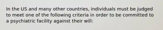 In the US and many other countries, individuals must be judged to meet one of the following criteria in order to be committed to a psychiatric facility against their will: