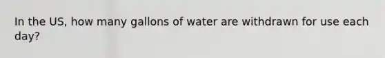 In the US, how many gallons of water are withdrawn for use each day?