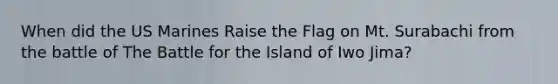 When did the US Marines Raise the Flag on Mt. Surabachi from the battle of The Battle for the Island of Iwo Jima?