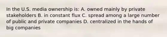 In the U.S. media ownership is: A. owned mainly by private stakeholders B. in constant flux C. spread among a large number of public and private companies D. centralized in the hands of big companies