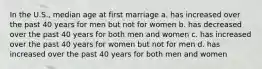 In the U.S., median age at first marriage a. has increased over the past 40 years for men but not for women b. has decreased over the past 40 years for both men and women c. has increased over the past 40 years for women but not for men d. has increased over the past 40 years for both men and women