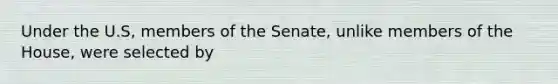 Under the U.S, members of the Senate, unlike members of the House, were selected by