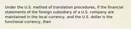 Under the U.S. method of translation procedures, if the financial statements of the foreign subsidiary of a U.S. company are maintained in the local currency, and the U.S. dollar is the functional currency, then