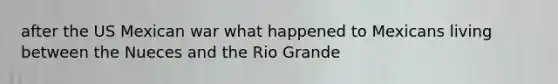 after the US Mexican war what happened to Mexicans living between the Nueces and the Rio Grande