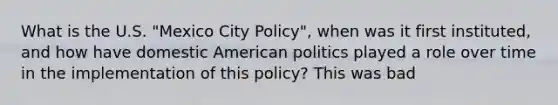 What is the U.S. "Mexico City Policy", when was it first instituted, and how have domestic American politics played a role over time in the implementation of this policy? This was bad