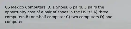 US Mexico Computers. 3. 1 Shoes. 6 pairs. 3 pairs the opportunity cost of a pair of shoes in the US is? A) three computers B) one-half computer C) two computers D) one computer