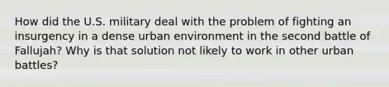 How did the U.S. military deal with the problem of fighting an insurgency in a dense urban environment in the second battle of Fallujah? Why is that solution not likely to work in other urban battles?