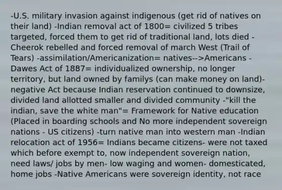 -U.S. military invasion against indigenous (get rid of natives on their land) -Indian removal act of 1800= civilized 5 tribes targeted, forced them to get rid of traditional land, lots died -Cheerok rebelled and forced removal of march West (Trail of Tears) -assimilation/Americanization= natives-->Americans -Dawes Act of 1887= individualized ownership, no longer territory, but land owned by familys (can make money on land)- negative Act because Indian reservation continued to downsize, divided land allotted smaller and divided community -"kill the indian, save the white man"= Framework for Native education (Placed in boarding schools and No more independent sovereign nations - US citizens) -turn native man into western man -Indian relocation act of 1956= Indians became citizens- were not taxed which before exempt to, now independent sovereign nation, need laws/ jobs by men- low waging and women- domesticated, home jobs -Native Americans were sovereign identity, not race