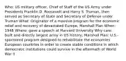 Who: US military officer, Chief of Staff of the US Army under Presidents Franklin D. Roosevelt and Harry S. Truman, then served as Secretary of State and Secretary of Defense under Truman What: Originator of a massive program for the economic relief and recovery of devastated Europe, Marshall Plan When: 1948 Where: gave a speech at Harvard University Why care: built and directly largest army in US history, Marshall Plan: U.S.-sponsored program designed to rehabilitate the economies European countries in order to create stable conditions in which democratic institutions could survive in the aftermath of World War II