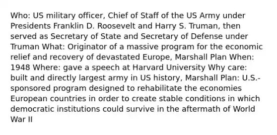 Who: US military officer, Chief of Staff of the US Army under Presidents Franklin D. Roosevelt and Harry S. Truman, then served as Secretary of State and Secretary of Defense under Truman What: Originator of a massive program for the economic relief and recovery of devastated Europe, Marshall Plan When: 1948 Where: gave a speech at Harvard University Why care: built and directly largest army in US history, Marshall Plan: U.S.-sponsored program designed to rehabilitate the economies European countries in order to create stable conditions in which democratic institutions could survive in the aftermath of World War II