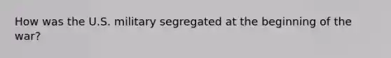 How was the U.S. military segregated at the beginning of the war?