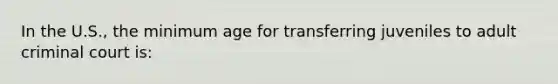 In the U.S., the minimum age for transferring juveniles to adult criminal court is: