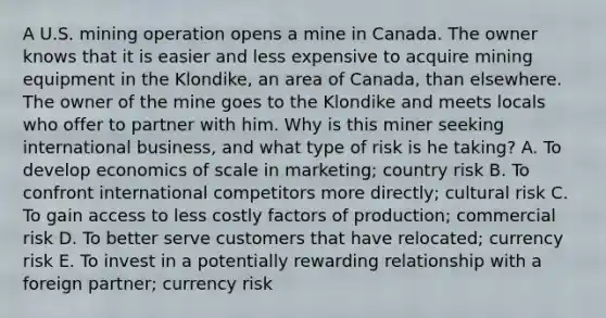 A U.S. mining operation opens a mine in Canada. The owner knows that it is easier and less expensive to acquire mining equipment in the Klondike, an area of Canada, than elsewhere. The owner of the mine goes to the Klondike and meets locals who offer to partner with him. Why is this miner seeking international business, and what type of risk is he taking? A. To develop economics of scale in marketing; country risk B. To confront international competitors more directly; cultural risk C. To gain access to less costly factors of production; commercial risk D. To better serve customers that have relocated; currency risk E. To invest in a potentially rewarding relationship with a foreign partner; currency risk