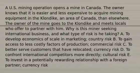 A U.S. mining operation opens a mine in Canada. The owner knows that it is easier and less expensive to acquire mining equipment in the​ Klondike, an area of​ Canada, than elsewhere. The owner of the mine goes to the Klondike and meets locals who offer to partner with him. Why is this miner seeking international​ business, and what type of risk is he​ taking? A. To develop economics of scale in​ marketing; country risk B. To gain access to less costly factors of​ production; commercial risk C. To better serve customers that have​ relocated; currency risk D. To confront international competitors more​ directly; cultural risk E. To invest in a potentially rewarding relationship with a foreign​ partner; currency risk