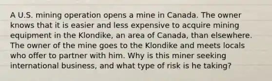 A U.S. mining operation opens a mine in Canada. The owner knows that it is easier and less expensive to acquire mining equipment in the​ Klondike, an area of​ Canada, than elsewhere. The owner of the mine goes to the Klondike and meets locals who offer to partner with him. Why is this miner seeking international​ business, and what type of risk is he​ taking?