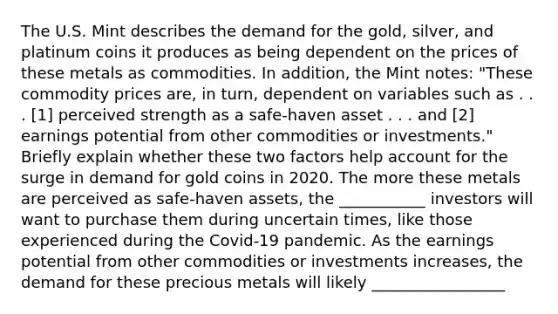 The U.S. Mint describes the demand for the​ gold, silver, and platinum coins it produces as being dependent on the prices of these metals as commodities. In​ addition, the Mint​ notes: "These commodity prices​ are, in​ turn, dependent on variables such as . . .​ [1] perceived strength as a​ safe-haven asset . . . and​ [2] earnings potential from other commodities or​ investments." Briefly explain whether these two factors help account for the surge in demand for gold coins in 2020. The more these metals are perceived as​ safe-haven assets, the ___________ investors will want to purchase them during uncertain​ times, like those experienced during the​ Covid-19 pandemic. As the earnings potential from other commodities or investments​ increases, the demand for these precious metals will likely _________________