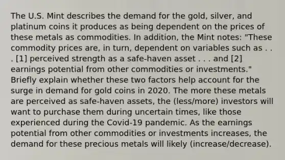 The U.S. Mint describes the demand for the​ gold, silver, and platinum coins it produces as being dependent on the prices of these metals as commodities. In​ addition, the Mint​ notes: "These commodity prices​ are, in​ turn, dependent on variables such as . . .​ [1] perceived strength as a​ safe-haven asset . . . and​ [2] earnings potential from other commodities or​ investments." Briefly explain whether these two factors help account for the surge in demand for gold coins in 2020. The more these metals are perceived as​ safe-haven assets, the (less/more) investors will want to purchase them during uncertain​ times, like those experienced during the​ Covid-19 pandemic. As the earnings potential from other commodities or investments​ increases, the demand for these precious metals will likely (increase/decrease).