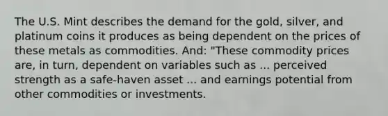 The U.S. Mint describes the demand for the​ gold, silver, and platinum coins it produces as being dependent on the prices of these metals as commodities.​ And: "These commodity prices​ are, in​ turn, dependent on variables such as ... perceived strength as a​ safe-haven asset ... and earnings potential from other commodities or investments.