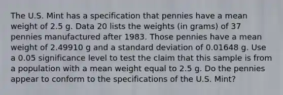 The U.S. Mint has a specification that pennies have a mean weight of 2.5 g. Data 20 lists the weights (in grams) of 37 pennies manufactured after 1983. Those pennies have a mean weight of 2.49910 g and a standard deviation of 0.01648 g. Use a 0.05 significance level to test the claim that this sample is from a population with a mean weight equal to 2.5 g. Do the pennies appear to conform to the specifications of the U.S. Mint?