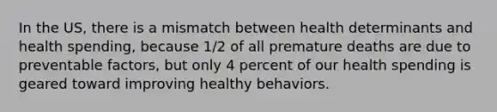 In the US, there is a mismatch between health determinants and health spending, because 1/2 of all premature deaths are due to preventable factors, but only 4 percent of our health spending is geared toward improving healthy behaviors.