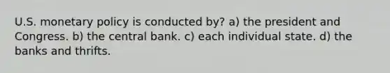 U.S. monetary policy is conducted by? a) the president and Congress. b) the central bank. c) each individual state. d) the banks and thrifts.