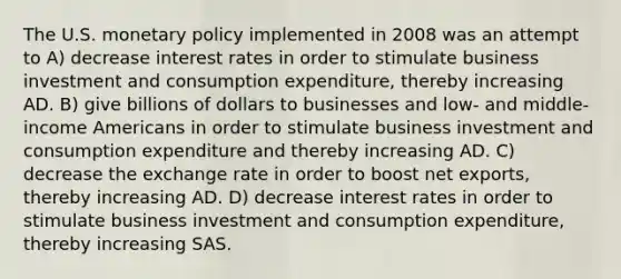 The U.S. monetary policy implemented in 2008 was an attempt to A) decrease interest rates in order to stimulate business investment and consumption expenditure, thereby increasing AD. B) give billions of dollars to businesses and low- and middle-income Americans in order to stimulate business investment and consumption expenditure and thereby increasing AD. C) decrease the exchange rate in order to boost net exports, thereby increasing AD. D) decrease interest rates in order to stimulate business investment and consumption expenditure, thereby increasing SAS.