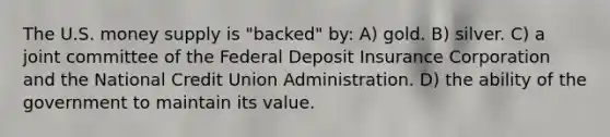 The U.S. money supply is "backed" by: A) gold. B) silver. C) a joint committee of the Federal Deposit Insurance Corporation and the National Credit Union Administration. D) the ability of the government to maintain its value.