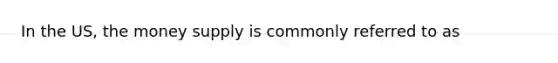 In the US, the money supply is commonly referred to as