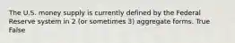The U.S. money supply is currently defined by the Federal Reserve system in 2 (or sometimes 3) aggregate forms. True False