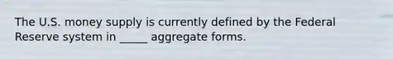 The U.S. money supply is currently defined by the Federal Reserve system in _____ aggregate forms.