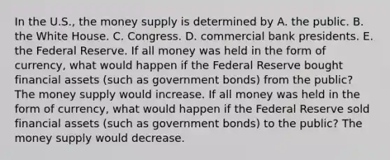 In the​ U.S., the money supply is determined by A. the public. B. the White House. C. Congress. D. commercial bank presidents. E. the Federal Reserve. If all money was held in the form of​ currency, what would happen if the Federal Reserve bought financial assets​ (such as government​ bonds) from the​ public? The money supply would increase. If all money was held in the form of​ currency, what would happen if the Federal Reserve sold financial assets​ (such as government​ bonds) to the​ public? The money supply would decrease.