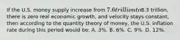 If the U.S. money supply increase from 7.6 trillion to8.3 trillion, there is zero real economic growth, and velocity stays constant, then according to the quantity theory of money, the U.S. inflation rate during this period would be: A. 3%. B. 6%. C. 9%. D. 12%.